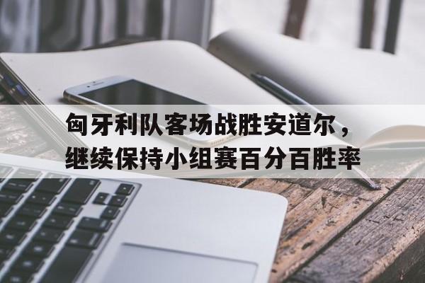 开云体育APP下载-匈牙利队客场战胜安道尔，继续保持小组赛百分百胜率的简单介绍